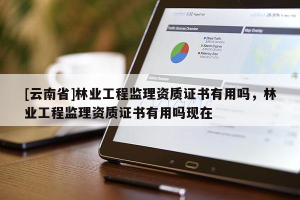 [云南省]林業工程監理資質證書有用嗎，林業工程監理資質證書有用嗎現在