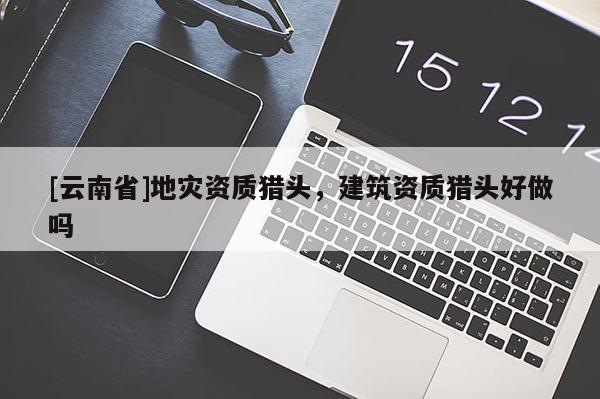 [云南省]地災(zāi)資質(zhì)獵頭，建筑資質(zhì)獵頭好做嗎
