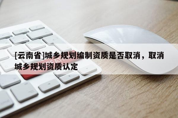 [云南省]城鄉規劃編制資質是否取消，取消城鄉規劃資質認定