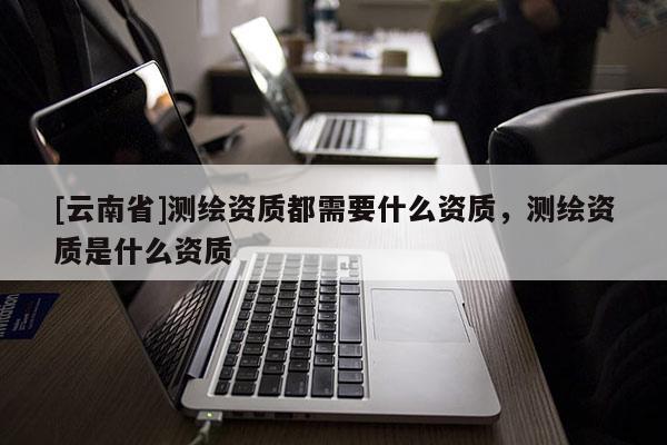 [云南省]測繪資質都需要什么資質，測繪資質是什么資質
