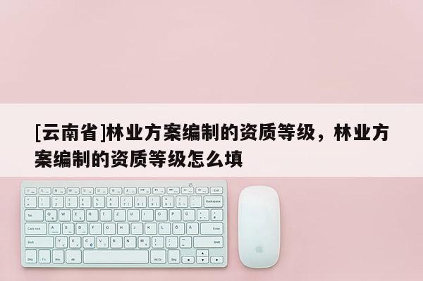 [云南省]林業方案編制的資質等級，林業方案編制的資質等級怎么填