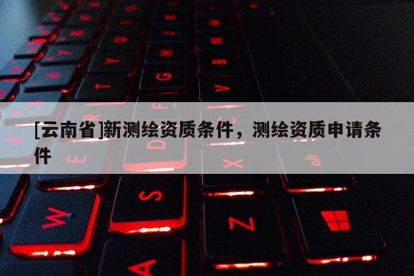 [云南省]新測繪資質條件，測繪資質申請條件