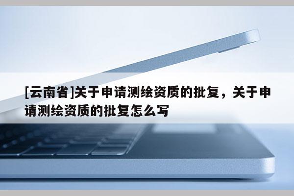 [云南省]關(guān)于申請測繪資質(zhì)的批復(fù)，關(guān)于申請測繪資質(zhì)的批復(fù)怎么寫