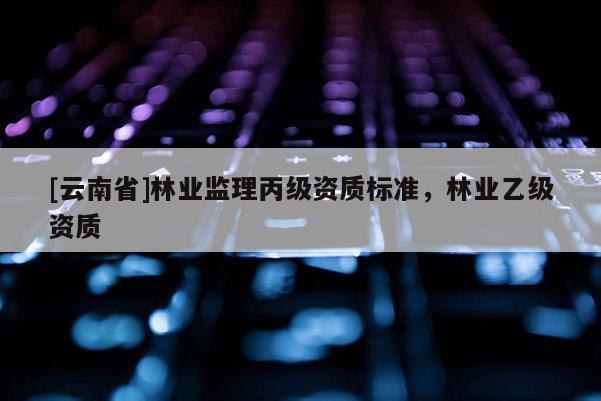 [云南省]林業(yè)監(jiān)理丙級資質(zhì)標準，林業(yè)乙級資質(zhì)