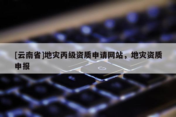 [云南省]地災丙級資質申請網站，地災資質申報
