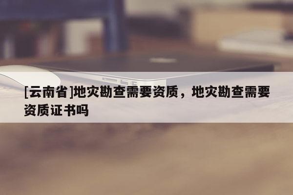 [云南省]地災勘查需要資質，地災勘查需要資質證書嗎