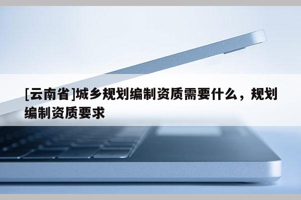 [云南省]城鄉規劃編制資質需要什么，規劃編制資質要求