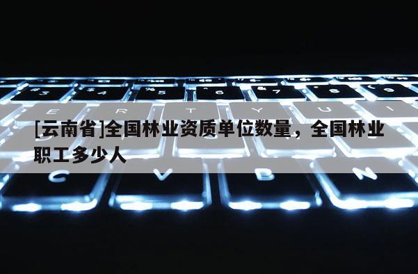[云南省]全國林業資質單位數量，全國林業職工多少人