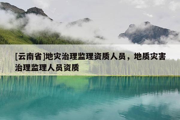 [云南省]地災治理監理資質人員，地質災害治理監理人員資質
