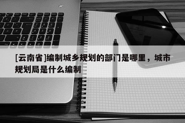 [云南省]編制城鄉(xiāng)規(guī)劃的部門是哪里，城市規(guī)劃局是什么編制