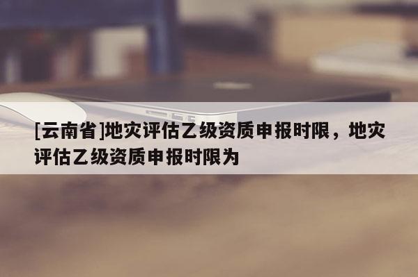 [云南省]地災(zāi)評(píng)估乙級(jí)資質(zhì)申報(bào)時(shí)限，地災(zāi)評(píng)估乙級(jí)資質(zhì)申報(bào)時(shí)限為