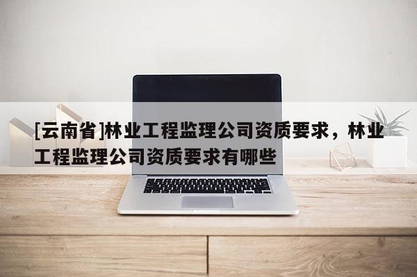 [云南省]林業工程監理公司資質要求，林業工程監理公司資質要求有哪些