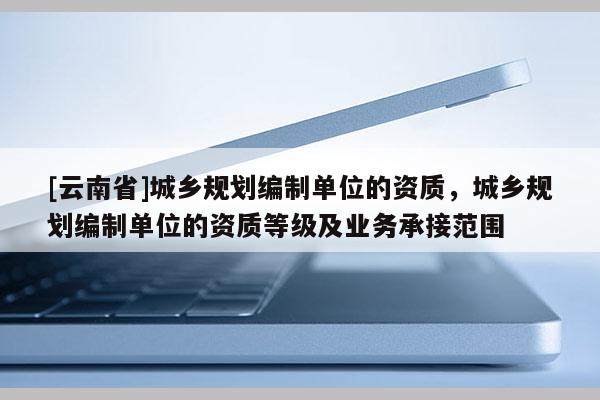 [云南省]城鄉規劃編制單位的資質，城鄉規劃編制單位的資質等級及業務承接范圍