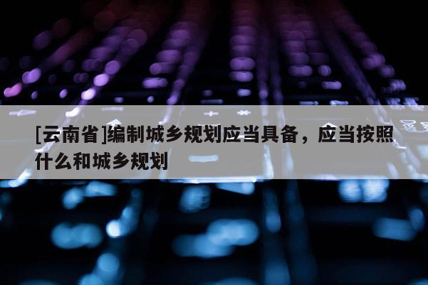 [云南省]編制城鄉規劃應當具備，應當按照什么和城鄉規劃
