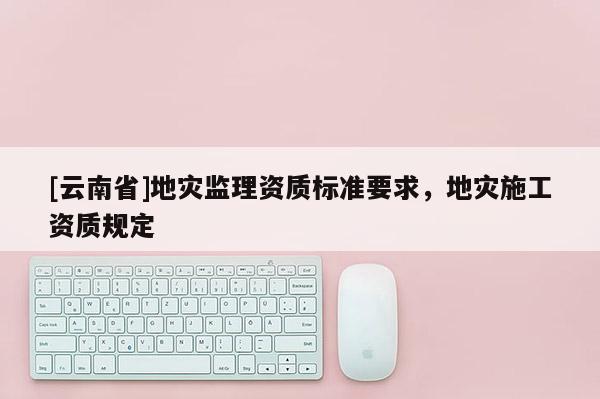 [云南省]地災監理資質標準要求，地災施工資質規定