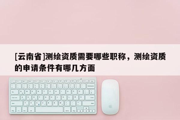 [云南省]測繪資質需要哪些職稱，測繪資質的申請條件有哪幾方面