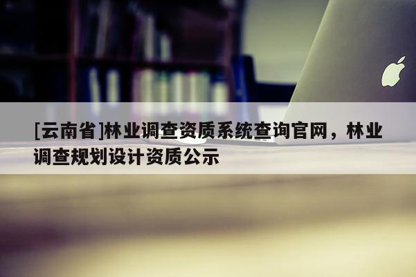 [云南省]林業調查資質系統查詢官網，林業調查規劃設計資質公示