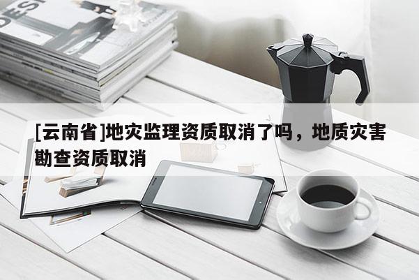 [云南省]地災(zāi)監(jiān)理資質(zhì)取消了嗎，地質(zhì)災(zāi)害勘查資質(zhì)取消