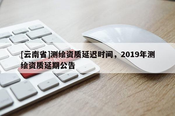 [云南省]測(cè)繪資質(zhì)延遲時(shí)間，2019年測(cè)繪資質(zhì)延期公告