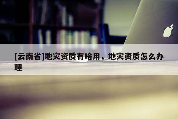 [云南省]地災資質有啥用，地災資質怎么辦理