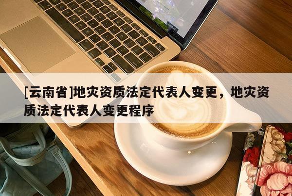 [云南省]地災資質法定代表人變更，地災資質法定代表人變更程序