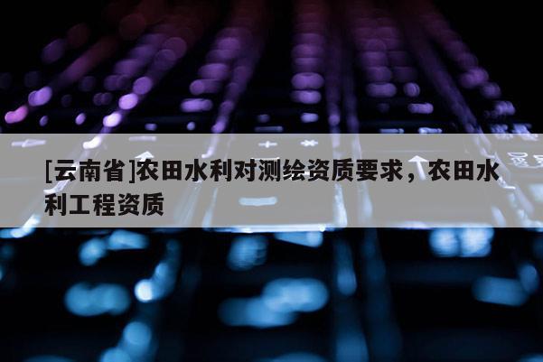 [云南省]農(nóng)田水利對(duì)測繪資質(zhì)要求，農(nóng)田水利工程資質(zhì)