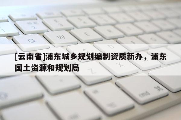 [云南省]浦東城鄉規劃編制資質新辦，浦東國土資源和規劃局