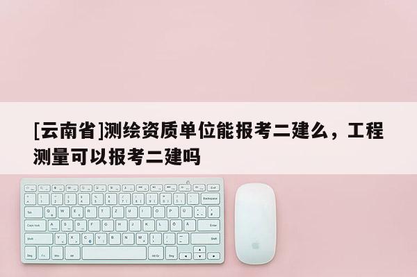 [云南省]測繪資質單位能報考二建么，工程測量可以報考二建嗎