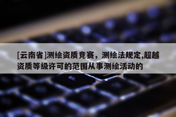 [云南省]測繪資質(zhì)競賽，測繪法規(guī)定,超越資質(zhì)等級許可的范圍從事測繪活動的