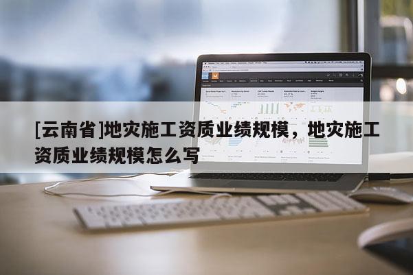 [云南省]地災施工資質業績規模，地災施工資質業績規模怎么寫