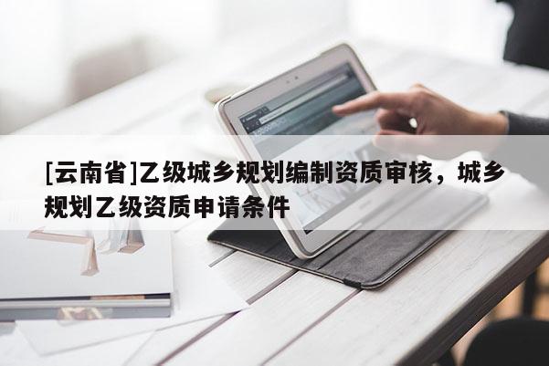 [云南省]乙級城鄉規劃編制資質審核，城鄉規劃乙級資質申請條件