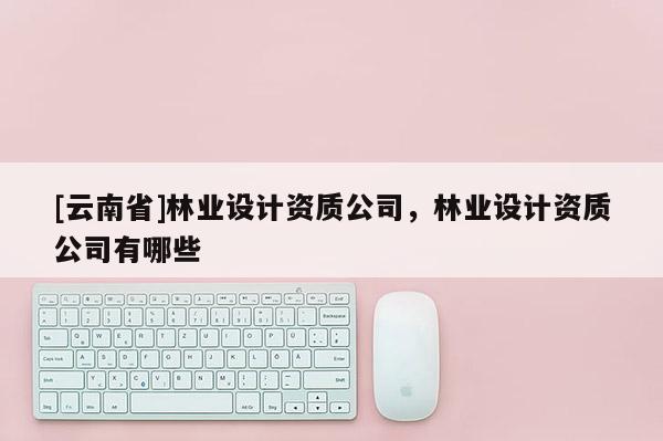 [云南省]林業設計資質公司，林業設計資質公司有哪些
