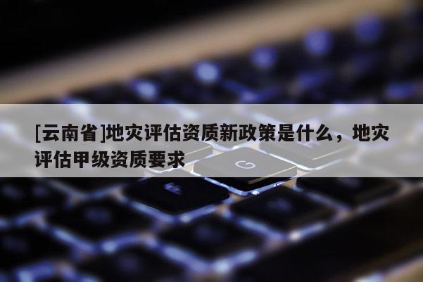 [云南省]地災評估資質新政策是什么，地災評估甲級資質要求