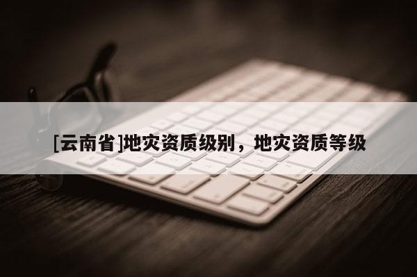 [云南省]地災(zāi)資質(zhì)級(jí)別，地災(zāi)資質(zhì)等級(jí)