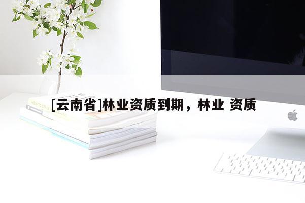 [云南省]林業(yè)資質(zhì)到期，林業(yè) 資質(zhì)