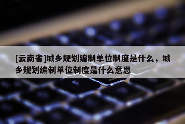 [云南省]城鄉規劃編制單位制度是什么，城鄉規劃編制單位制度是什么意思