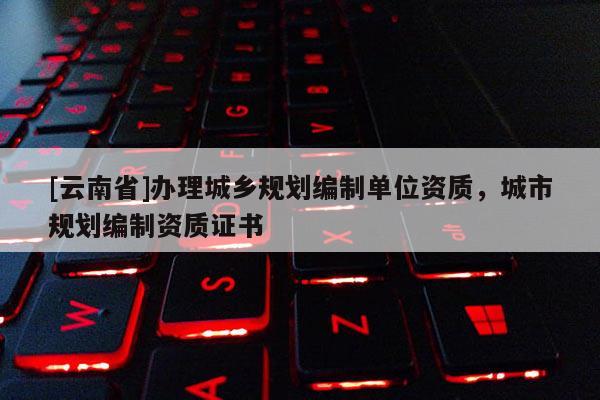 [云南省]辦理城鄉(xiāng)規(guī)劃編制單位資質(zhì)，城市規(guī)劃編制資質(zhì)證書(shū)
