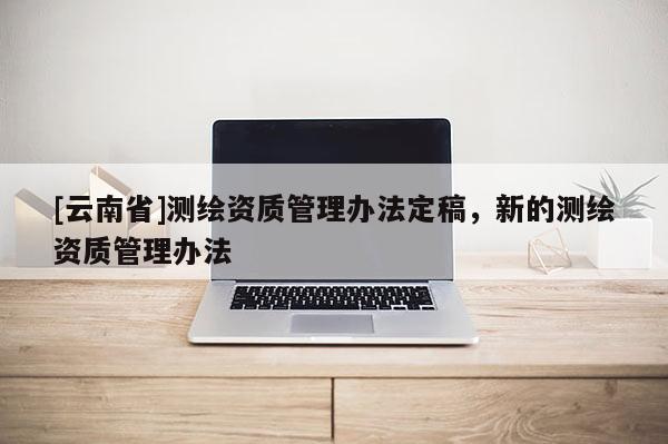 [云南省]測(cè)繪資質(zhì)管理辦法定稿，新的測(cè)繪資質(zhì)管理辦法