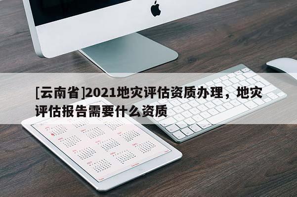 [云南省]2021地災評估資質辦理，地災評估報告需要什么資質