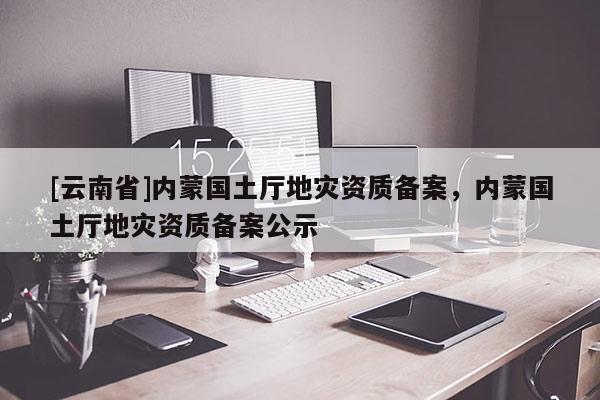 [云南省]內(nèi)蒙國土廳地災(zāi)資質(zhì)備案，內(nèi)蒙國土廳地災(zāi)資質(zhì)備案公示