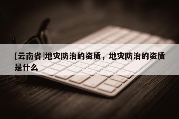 [云南省]地災防治的資質，地災防治的資質是什么