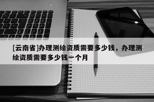 [云南省]辦理測繪資質(zhì)需要多少錢，辦理測繪資質(zhì)需要多少錢一個(gè)月