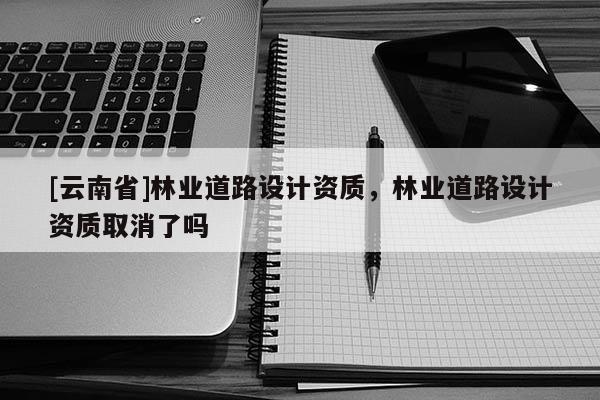 [云南省]林業(yè)道路設(shè)計(jì)資質(zhì)，林業(yè)道路設(shè)計(jì)資質(zhì)取消了嗎