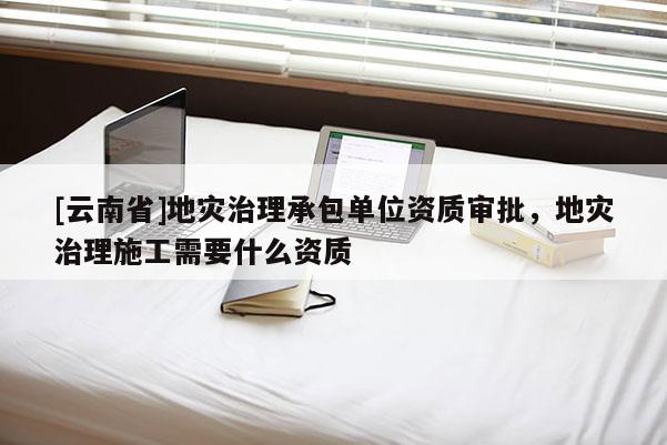 [云南省]地災治理承包單位資質審批，地災治理施工需要什么資質