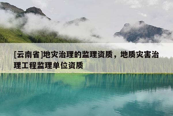 [云南省]地災治理的監理資質，地質災害治理工程監理單位資質
