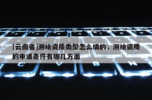 [云南省]測(cè)繪資質(zhì)類型怎么填的，測(cè)繪資質(zhì)的申請(qǐng)條件有哪幾方面