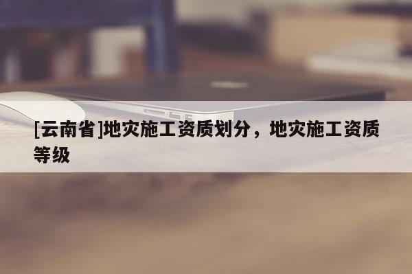 [云南省]地災施工資質劃分，地災施工資質等級