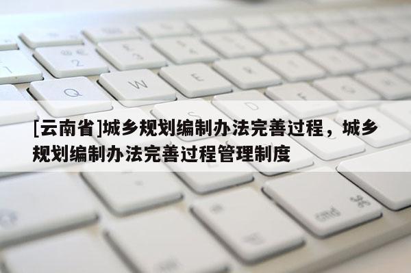 [云南省]城鄉規劃編制辦法完善過程，城鄉規劃編制辦法完善過程管理制度