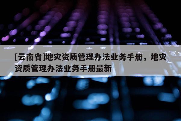 [云南省]地災資質管理辦法業務手冊，地災資質管理辦法業務手冊最新