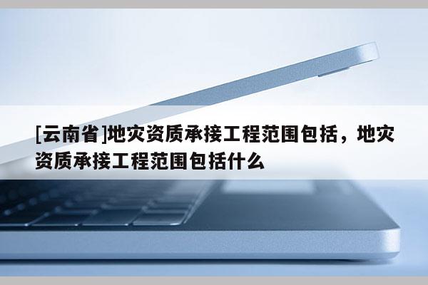 [云南省]地災(zāi)資質(zhì)承接工程范圍包括，地災(zāi)資質(zhì)承接工程范圍包括什么